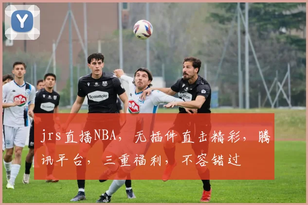 jrs直播NBA，无插件直击精彩，腾讯平台，三重福利，不容错过