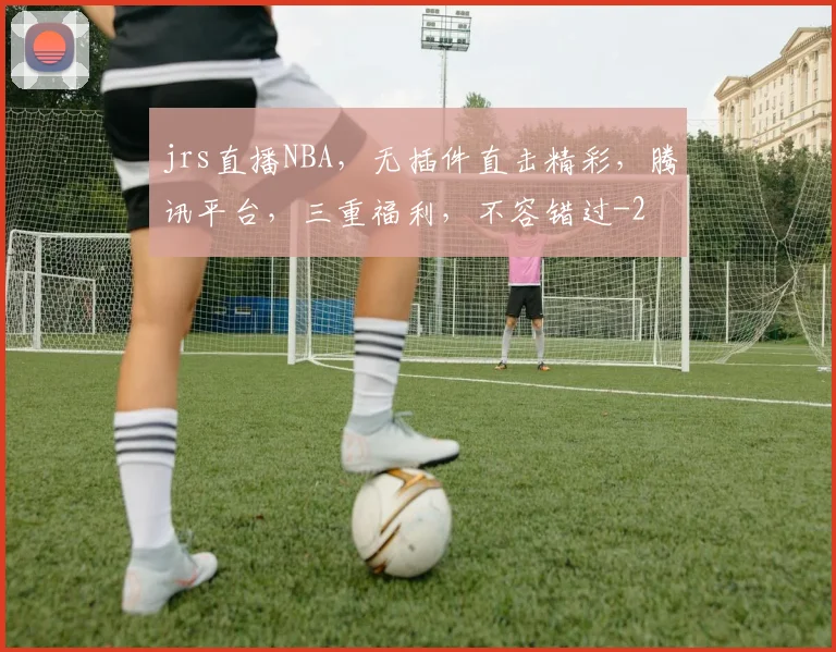 jrs直播NBA，无插件直击精彩，腾讯平台，三重福利，不容错过